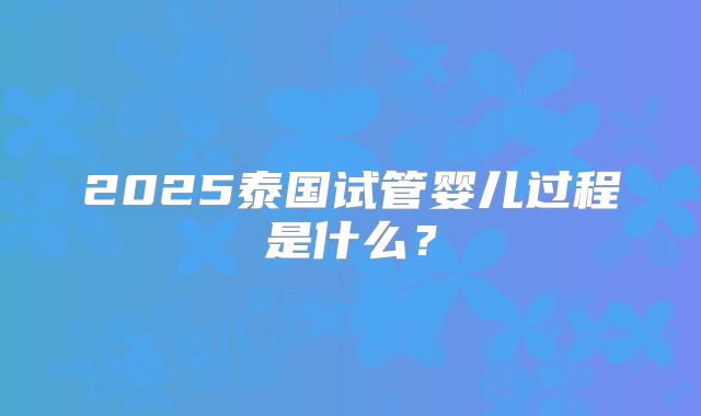 2025泰国试管婴儿过程是什么?