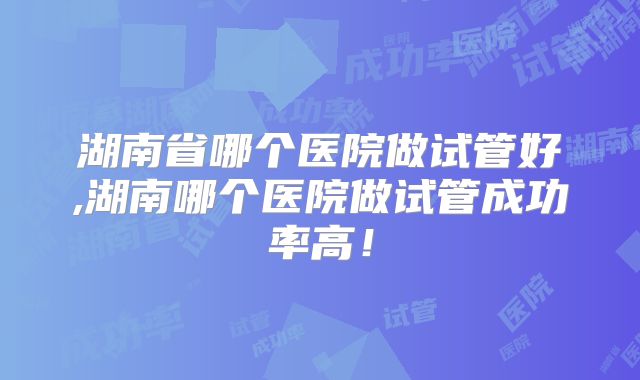 湖南省哪个医院做试管好,湖南哪个医院做试管成功率高!