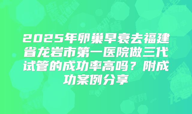 2025年卵巢早衰去福建省龙岩市第一医院做三代试管的成功率高吗？附成功案例分享
