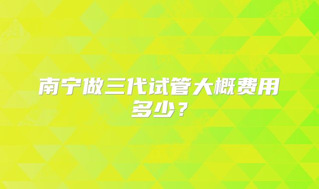 南宁做三代试管大概费用多少？