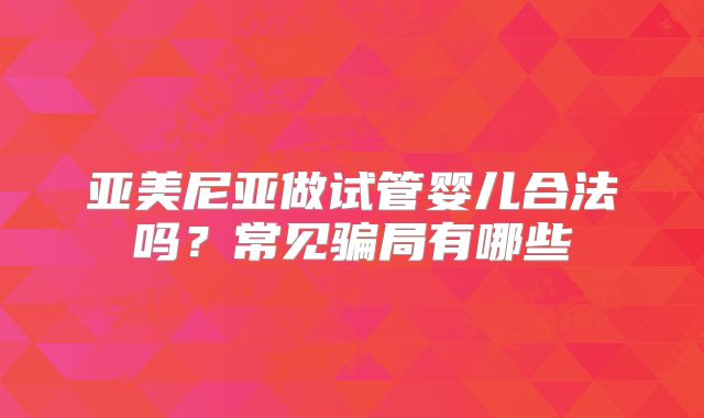 亚美尼亚做试管婴儿合法吗？常见骗局有哪些