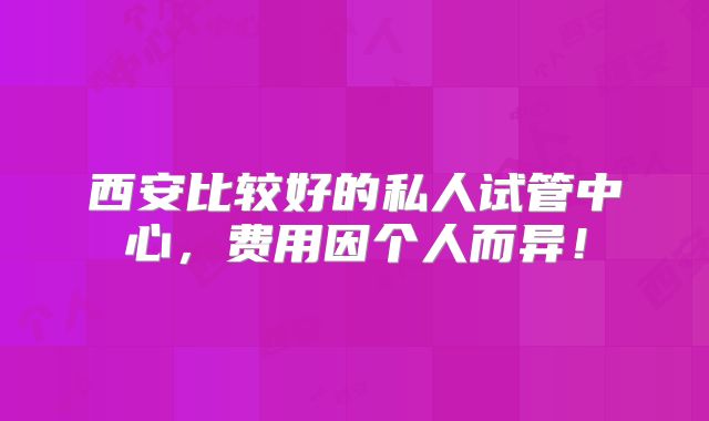 西安比较好的私人试管中心,费用因个人而异!
