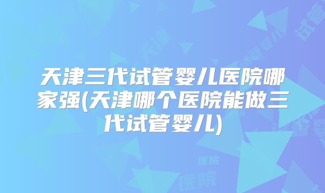 天津三代试管婴儿医院哪家强(天津哪个医院能做三代试管婴儿)
