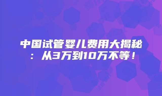 中国试管婴儿费用大揭秘：从3万到10万不等！
