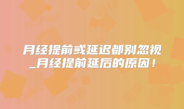 月经提前或延迟都别忽视_月经提前延后的原因!