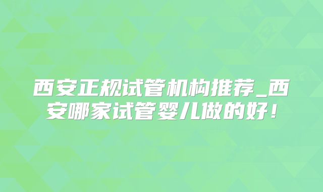 西安正规试管机构推荐_西安哪家试管婴儿做的好!