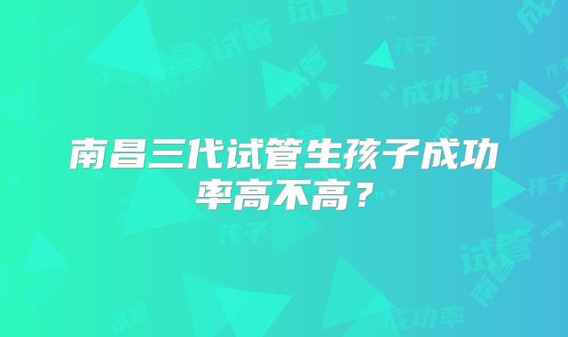 南昌三代试管生孩子成功率高不高？
