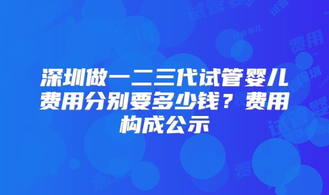 深圳做一二三代试管婴儿费用分别要多少钱？费用构成公示