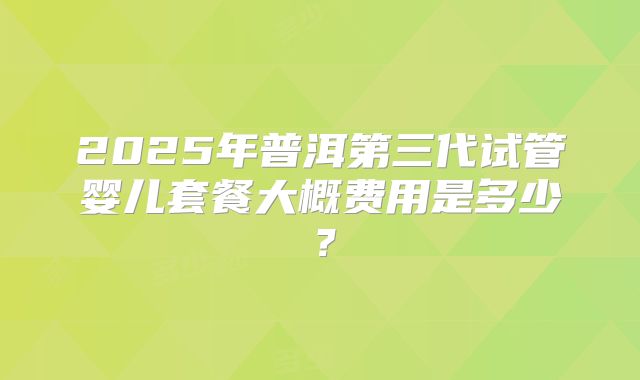 2025年普洱第三代试管婴儿套餐大概费用是多少？