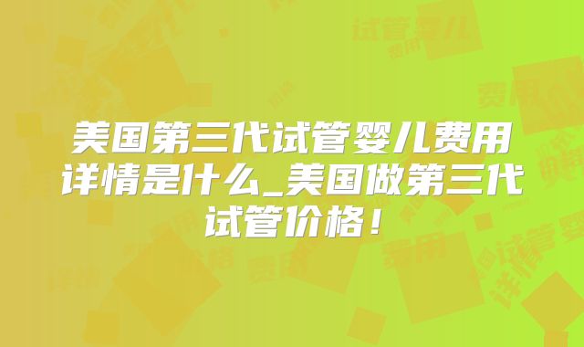 美国第三代试管婴儿费用详情是什么_美国做第三代试管价格！
