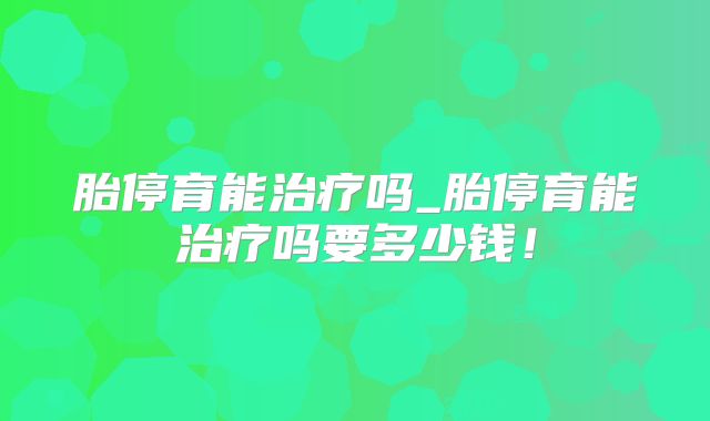 胎停育能治疗吗_胎停育能治疗吗要多少钱!