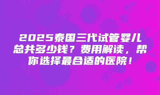 2025泰国三代试管婴儿总共多少钱？费用解读，帮你选择最合适的医院！