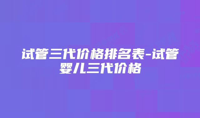 试管三代价格排名表-试管婴儿三代价格