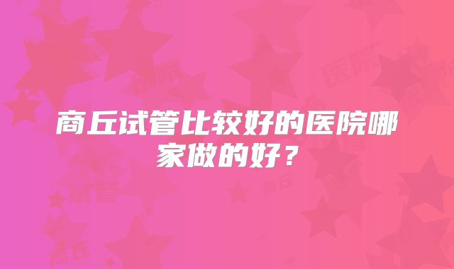 商丘试管比较好的医院哪家做的好？