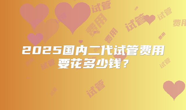 2025国内二代试管费用要花多少钱?
