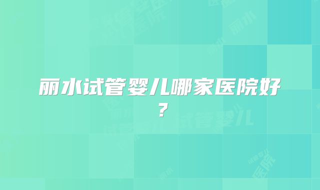 丽水试管婴儿哪家医院好?