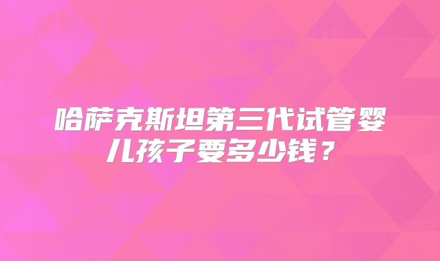 哈萨克斯坦第三代试管婴儿孩子要多少钱？