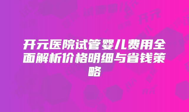 开元医院试管婴儿费用全面解析价格明细与省钱策略