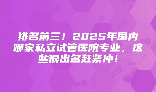 排名前三！2025年国内哪家私立试管医院专业，这些很出名赶紧冲！