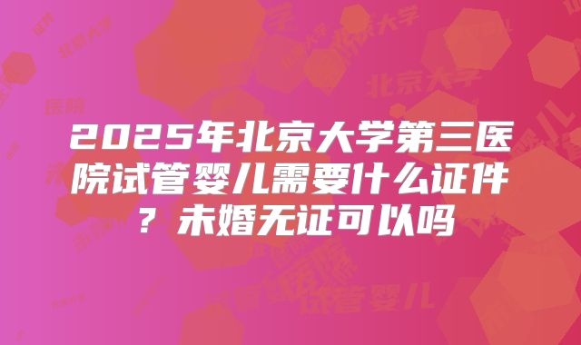 2025年北京大学第三医院试管婴儿需要什么证件？未婚无证可以吗