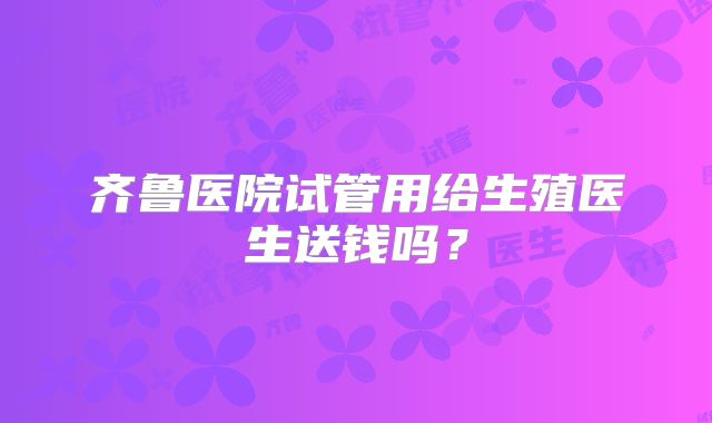 齐鲁医院试管用给生殖医生送钱吗?