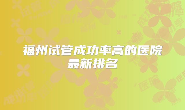 福州试管成功率高的医院最新排名