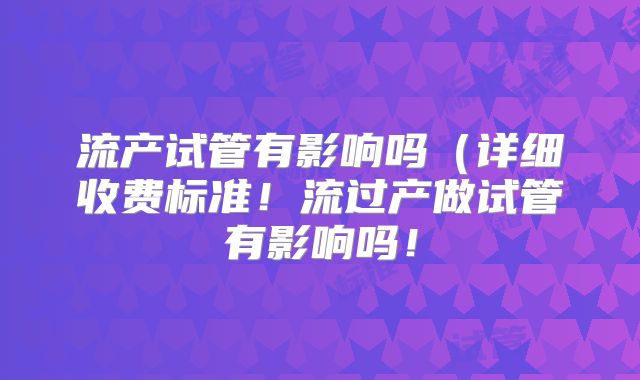 流产试管有影响吗（详细收费标准！流过产做试管有影响吗！