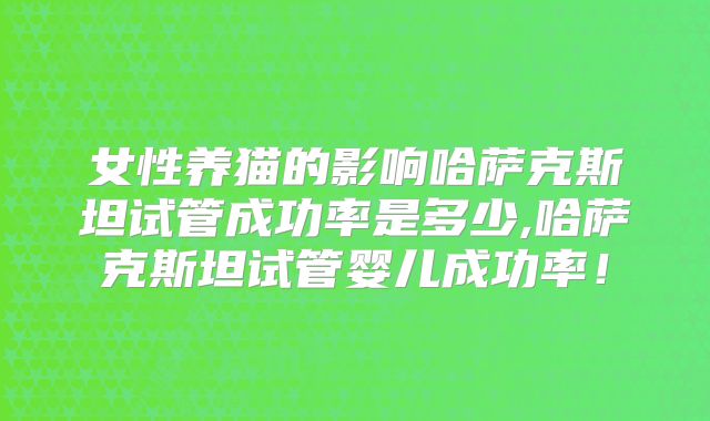 女性养猫的影响哈萨克斯坦试管成功率是多少,哈萨克斯坦试管婴儿成功率！