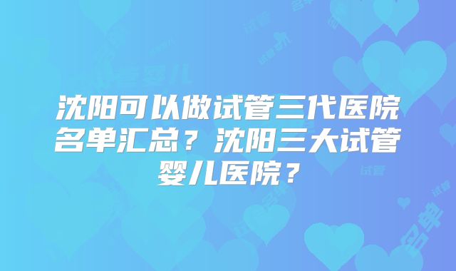 沈阳可以做试管三代医院名单汇总？沈阳三大试管婴儿医院？