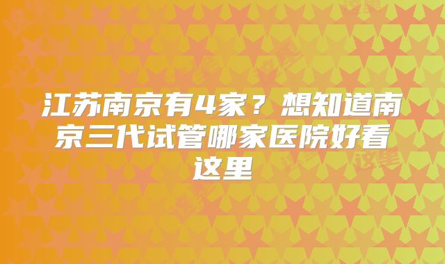 江苏南京有4家？想知道南京三代试管哪家医院好看这里