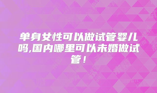 单身女性可以做试管婴儿吗,国内哪里可以未婚做试管！