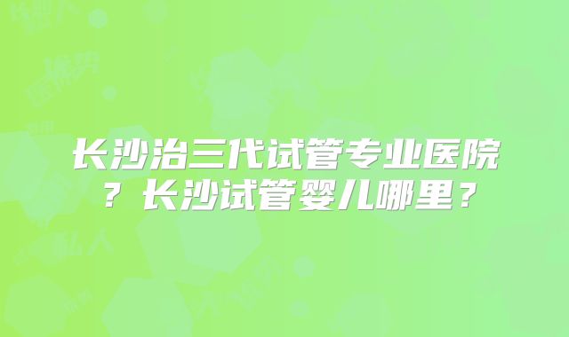 长沙治三代试管专业医院？长沙试管婴儿哪里？