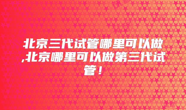 北京三代试管哪里可以做,北京哪里可以做第三代试管！