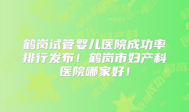 鹤岗试管婴儿医院成功率排行发布！鹤岗市妇产科医院哪家好！