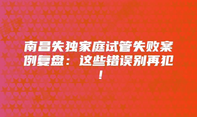 南昌失独家庭试管失败案例复盘:这些错误别再犯!