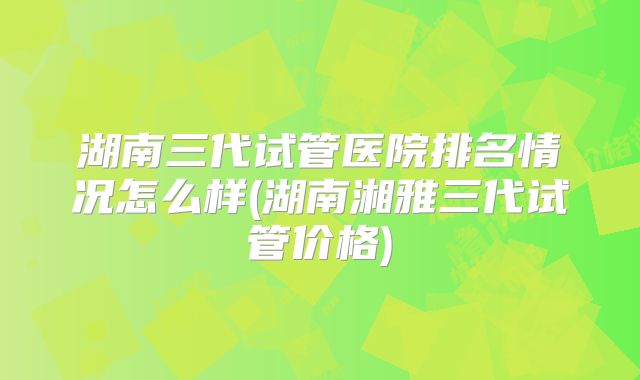 湖南三代试管医院排名情况怎么样(湖南湘雅三代试管价格)