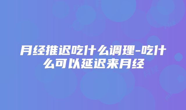 月经推迟吃什么调理-吃什么可以延迟来月经