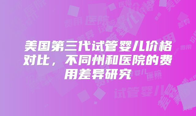 美国第三代试管婴儿价格对比，不同州和医院的费用差异研究