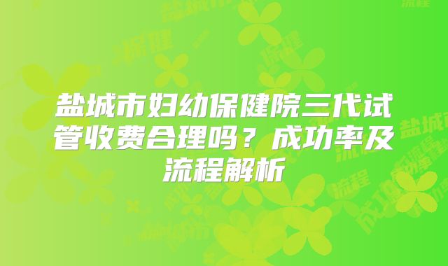 盐城市妇幼保健院三代试管收费合理吗?成功率及流程解析