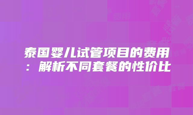 泰国婴儿试管项目的费用：解析不同套餐的性价比