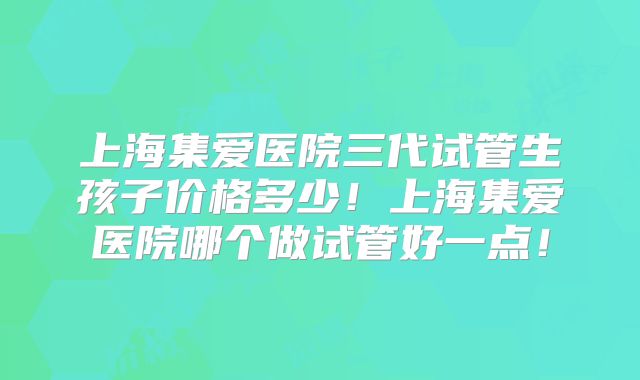 上海集爱医院三代试管生孩子价格多少！上海集爱医院哪个做试管好一点！