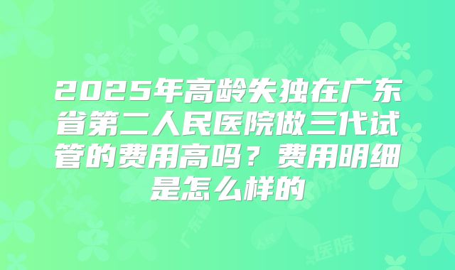 2025年高龄失独在广东省第二人民医院做三代试管的费用高吗？费用明细是怎么样的