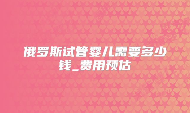 俄罗斯试管婴儿需要多少钱_费用预估