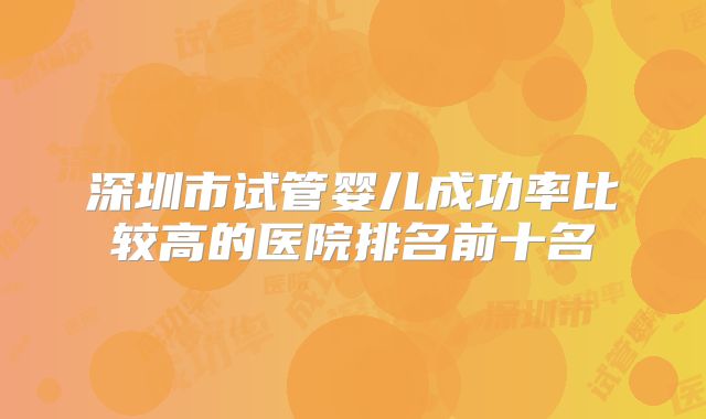 深圳市试管婴儿成功率比较高的医院排名前十名