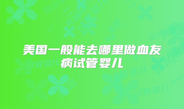美国一般能去哪里做血友病试管婴儿