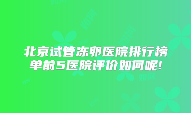 北京试管冻卵医院排行榜单前5医院评价如何呢!