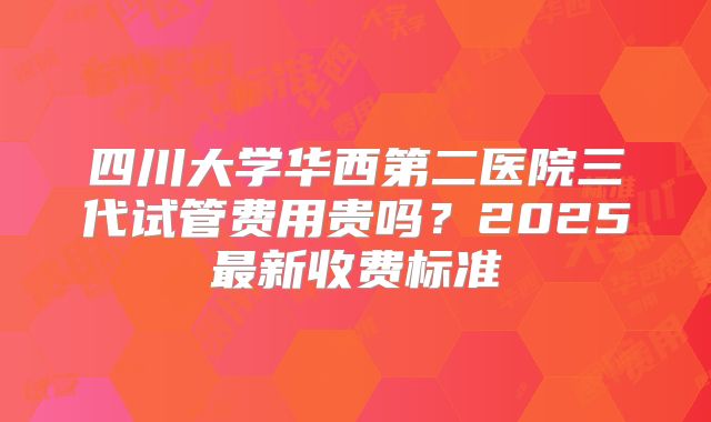 四川大学华西第二医院三代试管费用贵吗？2025最新收费标准