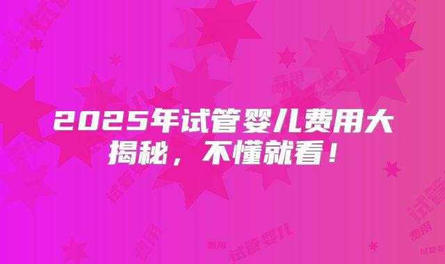 2025年试管婴儿费用大揭秘，不懂就看！