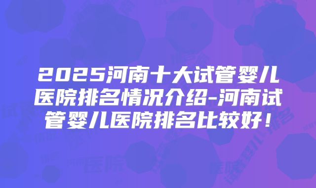 2025河南十大试管婴儿医院排名情况介绍-河南试管婴儿医院排名比较好！
