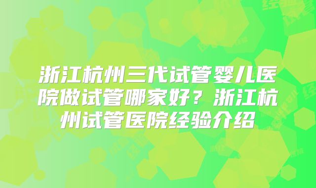 浙江杭州三代试管婴儿医院做试管哪家好？浙江杭州试管医院经验介绍